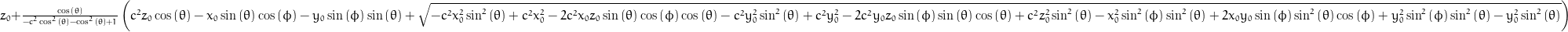 z_{0} + \frac{\cos{\left (\theta \right )}}{- c^{2} \cos^{2}{\left (\theta \right )} - \cos^{2}{\left (\theta \right )} + 1} \left(c^{2} z_{0} \cos{\left (\theta \right )} - x_{0} \sin{\left (\theta \right )} \cos{\left (\phi \right )} - y_{0} \sin{\left (\phi \right )} \sin{\left (\theta \right )} + \sqrt{- c^{2} x_{0}^{2} \sin^{2}{\left (\theta \right )} + c^{2} x_{0}^{2} - 2 c^{2} x_{0} z_{0} \sin{\left (\theta \right )} \cos{\left (\phi \right )} \cos{\left (\theta \right )} - c^{2} y_{0}^{2} \sin^{2}{\left (\theta \right )} + c^{2} y_{0}^{2} - 2 c^{2} y_{0} z_{0} \sin{\left (\phi \right )} \sin{\left (\theta \right )} \cos{\left (\theta \right )} + c^{2} z_{0}^{2} \sin^{2}{\left (\theta \right )} - x_{0}^{2} \sin^{2}{\left (\phi \right )} \sin^{2}{\left (\theta \right )} + 2 x_{0} y_{0} \sin{\left (\phi \right )} \sin^{2}{\left (\theta \right )} \cos{\left (\phi \right )} + y_{0}^{2} \sin^{2}{\left (\phi \right )} \sin^{2}{\left (\theta \right )} - y_{0}^{2} \sin^{2}{\left (\theta \right )}}\right)
