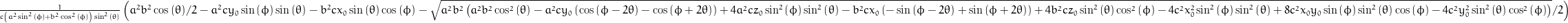\frac{1}{c \left(a^{2} \sin^{2}{\left (\phi \right )} + b^{2} \cos^{2}{\left (\phi \right )}\right) \sin^{2}{\left (\theta \right )}} \left(\frac{a^{2} b^{2}}{2} \cos{\left (\theta \right )} - a^{2} c y_{0} \sin{\left (\phi \right )} \sin{\left (\theta \right )} - b^{2} c x_{0} \sin{\left (\theta \right )} \cos{\left (\phi \right )} - \frac{1}{2} \sqrt{a^{2} b^{2} \left(a^{2} b^{2} \cos^{2}{\left (\theta \right )} - a^{2} c y_{0} \left(\cos{\left (\phi - 2 \theta \right )} - \cos{\left (\phi + 2 \theta \right )}\right) + 4 a^{2} c z_{0} \sin^{2}{\left (\phi \right )} \sin^{2}{\left (\theta \right )} - b^{2} c x_{0} \left(- \sin{\left (\phi - 2 \theta \right )} + \sin{\left (\phi + 2 \theta \right )}\right) + 4 b^{2} c z_{0} \sin^{2}{\left (\theta \right )} \cos^{2}{\left (\phi \right )} - 4 c^{2} x_{0}^{2} \sin^{2}{\left (\phi \right )} \sin^{2}{\left (\theta \right )} + 8 c^{2} x_{0} y_{0} \sin{\left (\phi \right )} \sin^{2}{\left (\theta \right )} \cos{\left (\phi \right )} - 4 c^{2} y_{0}^{2} \sin^{2}{\left (\theta \right )} \cos^{2}{\left (\phi \right )}\right)}\right)
