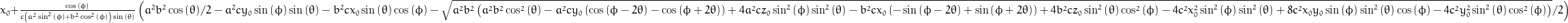 x_{0} + \frac{\cos{\left (\phi \right )}}{c \left(a^{2} \sin^{2}{\left (\phi \right )} + b^{2} \cos^{2}{\left (\phi \right )}\right) \sin{\left (\theta \right )}} \left(\frac{a^{2} b^{2}}{2} \cos{\left (\theta \right )} - a^{2} c y_{0} \sin{\left (\phi \right )} \sin{\left (\theta \right )} - b^{2} c x_{0} \sin{\left (\theta \right )} \cos{\left (\phi \right )} - \frac{1}{2} \sqrt{a^{2} b^{2} \left(a^{2} b^{2} \cos^{2}{\left (\theta \right )} - a^{2} c y_{0} \left(\cos{\left (\phi - 2 \theta \right )} - \cos{\left (\phi + 2 \theta \right )}\right) + 4 a^{2} c z_{0} \sin^{2}{\left (\phi \right )} \sin^{2}{\left (\theta \right )} - b^{2} c x_{0} \left(- \sin{\left (\phi - 2 \theta \right )} + \sin{\left (\phi + 2 \theta \right )}\right) + 4 b^{2} c z_{0} \sin^{2}{\left (\theta \right )} \cos^{2}{\left (\phi \right )} - 4 c^{2} x_{0}^{2} \sin^{2}{\left (\phi \right )} \sin^{2}{\left (\theta \right )} + 8 c^{2} x_{0} y_{0} \sin{\left (\phi \right )} \sin^{2}{\left (\theta \right )} \cos{\left (\phi \right )} - 4 c^{2} y_{0}^{2} \sin^{2}{\left (\theta \right )} \cos^{2}{\left (\phi \right )}\right)}\right)