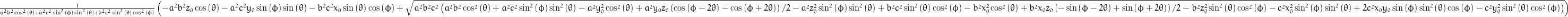 \frac{1}{a^{2} b^{2} \cos^{2}{\left (\theta \right )} + a^{2} c^{2} \sin^{2}{\left (\phi \right )} \sin^{2}{\left (\theta \right )} + b^{2} c^{2} \sin^{2}{\left (\theta \right )} \cos^{2}{\left (\phi \right )}} \left(- a^{2} b^{2} z_{0} \cos{\left (\theta \right )} - a^{2} c^{2} y_{0} \sin{\left (\phi \right )} \sin{\left (\theta \right )} - b^{2} c^{2} x_{0} \sin{\left (\theta \right )} \cos{\left (\phi \right )} + \sqrt{a^{2} b^{2} c^{2} \left(a^{2} b^{2} \cos^{2}{\left (\theta \right )} + a^{2} c^{2} \sin^{2}{\left (\phi \right )} \sin^{2}{\left (\theta \right )} - a^{2} y_{0}^{2} \cos^{2}{\left (\theta \right )} + \frac{y_{0} z_{0}}{2} a^{2} \left(\cos{\left (\phi - 2 \theta \right )} - \cos{\left (\phi + 2 \theta \right )}\right) - a^{2} z_{0}^{2} \sin^{2}{\left (\phi \right )} \sin^{2}{\left (\theta \right )} + b^{2} c^{2} \sin^{2}{\left (\theta \right )} \cos^{2}{\left (\phi \right )} - b^{2} x_{0}^{2} \cos^{2}{\left (\theta \right )} + \frac{x_{0} z_{0}}{2} b^{2} \left(- \sin{\left (\phi - 2 \theta \right )} + \sin{\left (\phi + 2 \theta \right )}\right) - b^{2} z_{0}^{2} \sin^{2}{\left (\theta \right )} \cos^{2}{\left (\phi \right )} - c^{2} x_{0}^{2} \sin^{2}{\left (\phi \right )} \sin^{2}{\left (\theta \right )} + 2 c^{2} x_{0} y_{0} \sin{\left (\phi \right )} \sin^{2}{\left (\theta \right )} \cos{\left (\phi \right )} - c^{2} y_{0}^{2} \sin^{2}{\left (\theta \right )} \cos^{2}{\left (\phi \right )}\right)}\right)