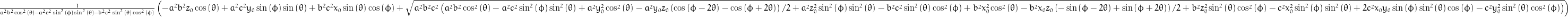 \frac{1}{a^{2} b^{2} \cos^{2}{\left (\theta \right )} - a^{2} c^{2} \sin^{2}{\left (\phi \right )} \sin^{2}{\left (\theta \right )} - b^{2} c^{2} \sin^{2}{\left (\theta \right )} \cos^{2}{\left (\phi \right )}} \left(- a^{2} b^{2} z_{0} \cos{\left (\theta \right )} + a^{2} c^{2} y_{0} \sin{\left (\phi \right )} \sin{\left (\theta \right )} + b^{2} c^{2} x_{0} \sin{\left (\theta \right )} \cos{\left (\phi \right )} + \sqrt{a^{2} b^{2} c^{2} \left(a^{2} b^{2} \cos^{2}{\left (\theta \right )} - a^{2} c^{2} \sin^{2}{\left (\phi \right )} \sin^{2}{\left (\theta \right )} + a^{2} y_{0}^{2} \cos^{2}{\left (\theta \right )} - \frac{y_{0} z_{0}}{2} a^{2} \left(\cos{\left (\phi - 2 \theta \right )} - \cos{\left (\phi + 2 \theta \right )}\right) + a^{2} z_{0}^{2} \sin^{2}{\left (\phi \right )} \sin^{2}{\left (\theta \right )} - b^{2} c^{2} \sin^{2}{\left (\theta \right )} \cos^{2}{\left (\phi \right )} + b^{2} x_{0}^{2} \cos^{2}{\left (\theta \right )} - \frac{x_{0} z_{0}}{2} b^{2} \left(- \sin{\left (\phi - 2 \theta \right )} + \sin{\left (\phi + 2 \theta \right )}\right) + b^{2} z_{0}^{2} \sin^{2}{\left (\theta \right )} \cos^{2}{\left (\phi \right )} - c^{2} x_{0}^{2} \sin^{2}{\left (\phi \right )} \sin^{2}{\left (\theta \right )} + 2 c^{2} x_{0} y_{0} \sin{\left (\phi \right )} \sin^{2}{\left (\theta \right )} \cos{\left (\phi \right )} - c^{2} y_{0}^{2} \sin^{2}{\left (\theta \right )} \cos^{2}{\left (\phi \right )}\right)}\right)
