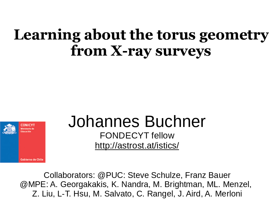 Learning about the torus geometry from X-ray surveys
Johannes Buchner
FONDECYT fellow
http://astrost.at/istics/
Collaborators: @PUC: Steve Schulze, Franz Bauer
@MPE: A. Georgakakis, K. Nandra, M. Brightman, ML. Menzel, 
Z. Liu, L-T. Hsu, M. Salvato, C. Rangel, J. Aird, A. Merloni