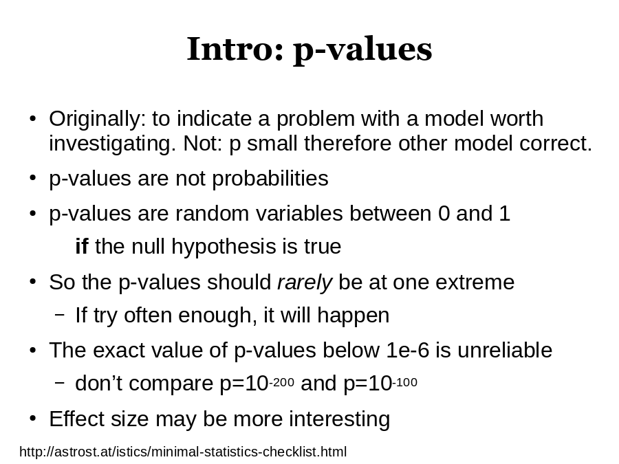 Intro: p-values
Originally: to indicate a problem with a model worth investigating. Not: p small therefore other model correct. 
p-values are not probabilities
p-values are random variables between 0 and 1

So the p-values should 

The exact value of p-values below 1e-6 is unreliable

Effect size may be more interesting
http://astrost.at/istics/minimal-statistics-checklist.html